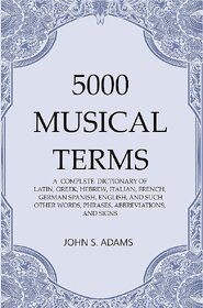 5000 Musical Terms  A Complete Dictionary Of Latin, Greek, Hebrew, Italian, French, German Spanish, English, And Such